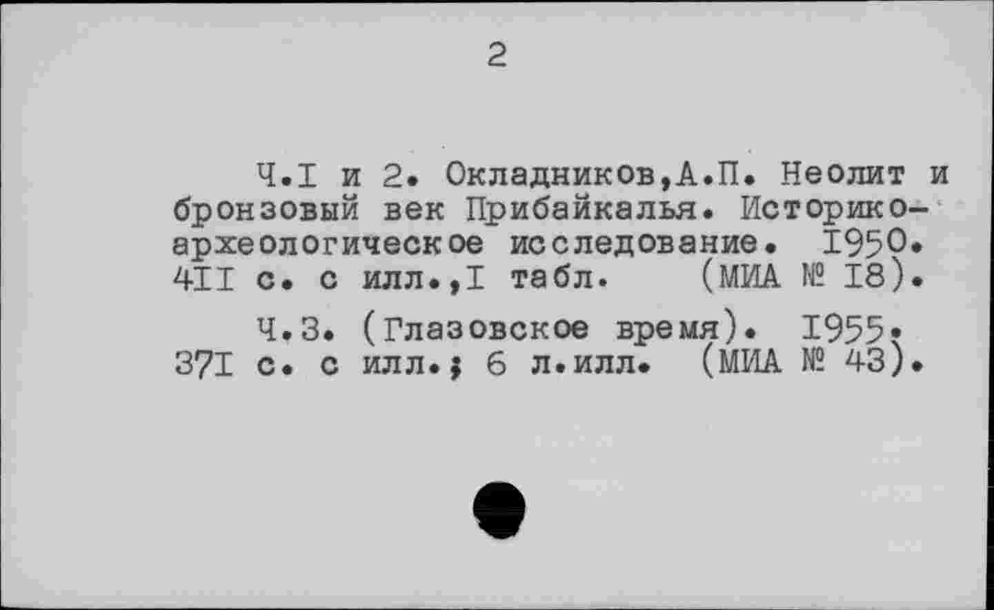 ﻿2
Ч.І и 2. Окладников,А.П. Неолит и бронзовый век Прибайкалья. Историкоархеологическое исследование. 1950« 411 с. с илл.,1 табл. (МИА № 18).
Ч.З. (Глазовское время). 1955* 371 с. с илл.j 6 л.илл. (МИА № 43).